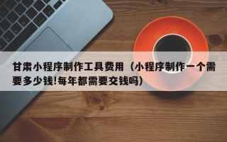 梁山甘肃小程序制作工具费用（小程序制作一个需要多少钱!每年都需要交钱吗）