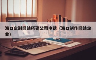 梁山海口定制网站搭建公司电话（海口制作网站企业）