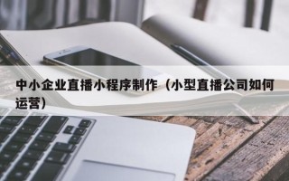 梁山中小企业直播小程序制作（小型直播公司如何运营）
