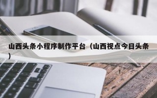 梁山山西头条小程序制作平台（山西视点今日头条）